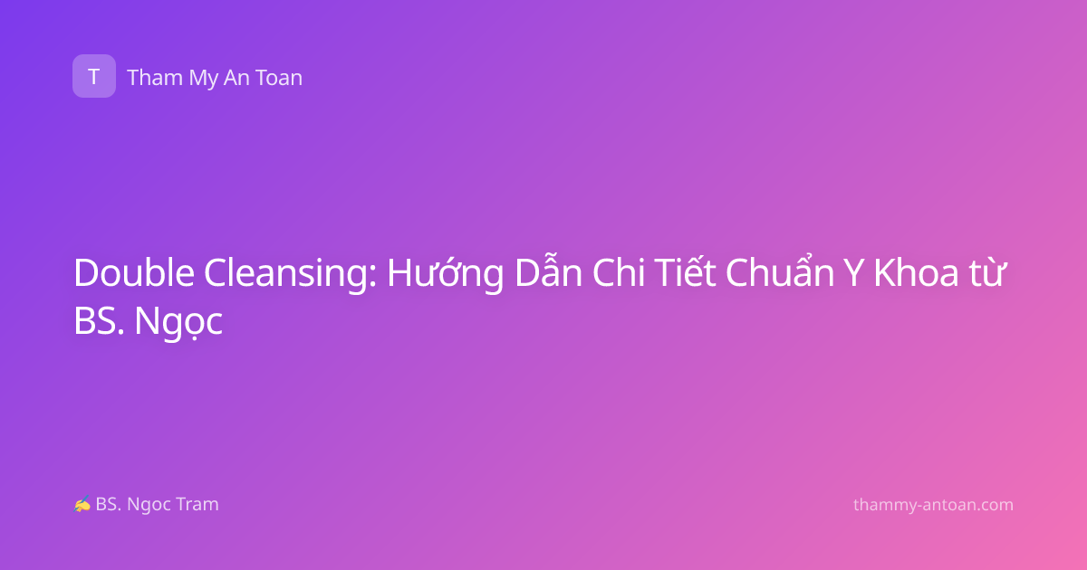 Double Cleansing: Hướng Dẫn Chi Tiết Chuẩn Y Khoa từ BS. Ngọc