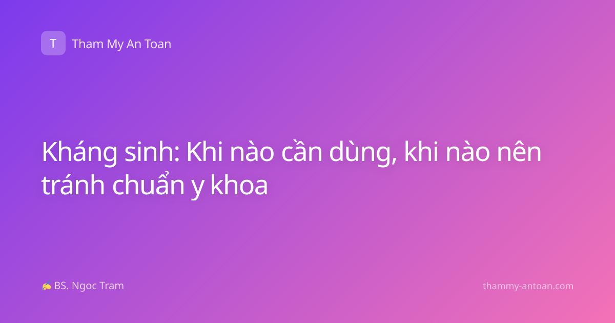 Kháng sinh: Khi nào cần dùng, khi nào nên tránh chuẩn y khoa