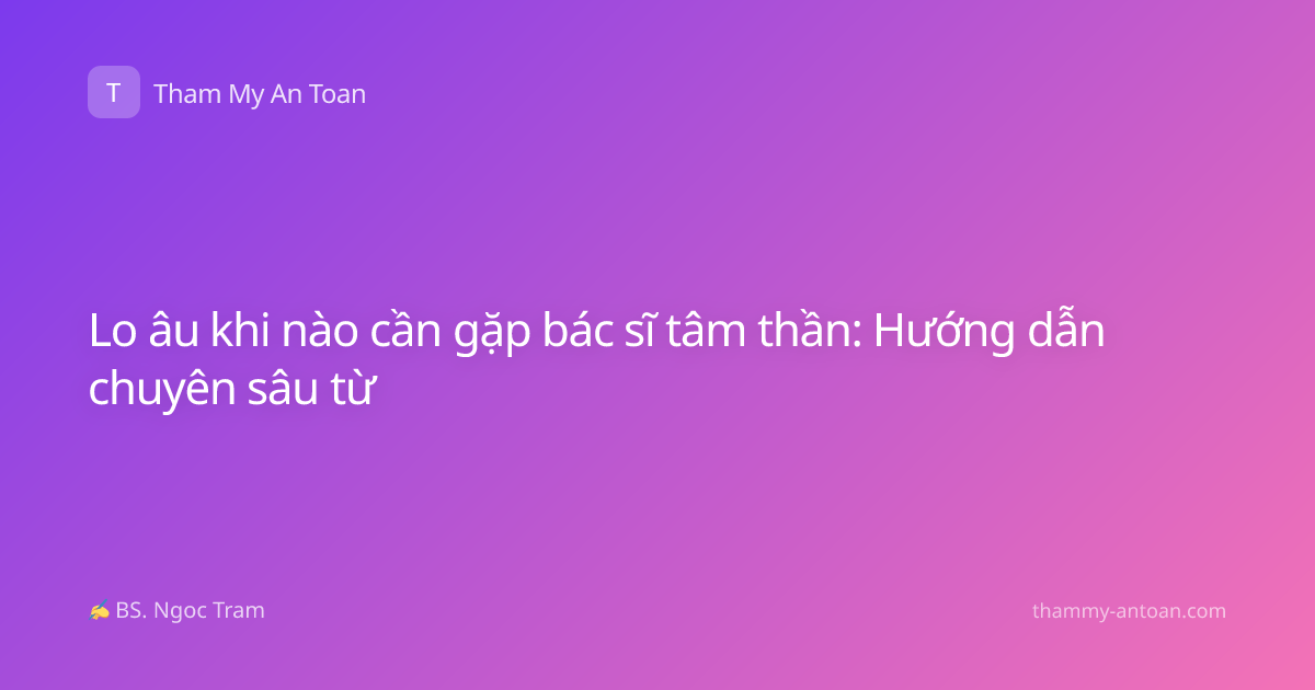 Lo âu khi nào cần gặp bác sĩ tâm thần: Hướng dẫn chuyên sâu từ