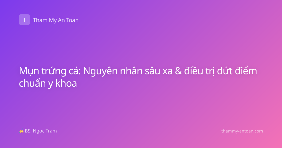 Mụn trứng cá: Nguyên nhân sâu xa & điều trị dứt điểm chuẩn y khoa